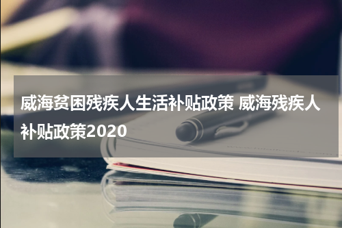 威海贫困残疾人生活补贴政策 威海残疾人补贴政策2020