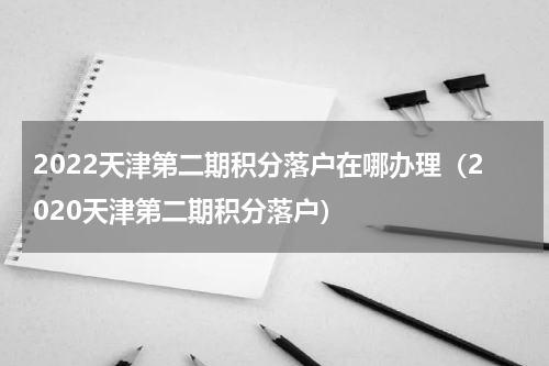 2022天津第二期积分落户在哪办理（2020天津第二期积分落户）