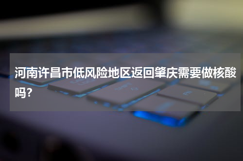 河南许昌市低风险地区返回肇庆需要做核酸吗？