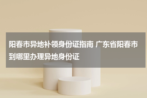 阳春市异地补领身份证指南 广东省阳春市到哪里办理异地身份证