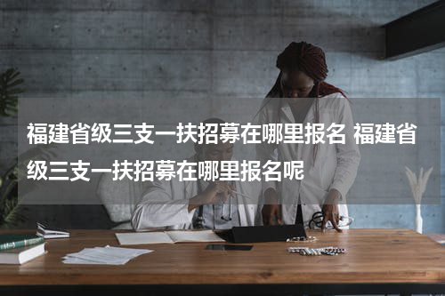福建省级三支一扶招募在哪里报名 福建省级三支一扶招募在哪里报名呢