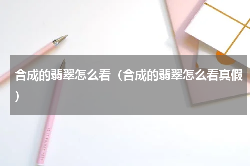合成的翡翠怎么看（合成的翡翠怎么看真假）