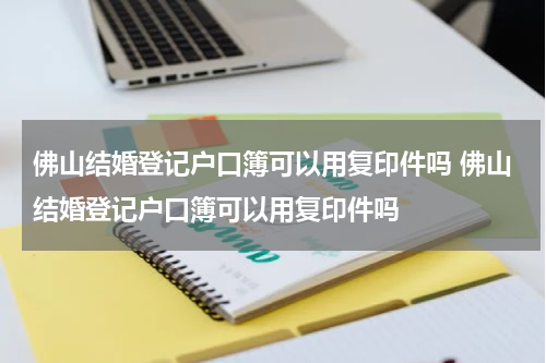 佛山结婚登记户口簿可以用复印件吗 佛山结婚登记户口簿可以用复印件吗