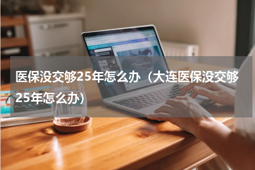 医保没交够25年怎么办（大连医保没交够25年怎么办）