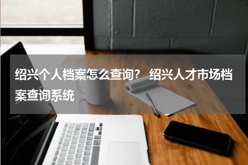 绍兴个人档案怎么查询？ 绍兴人才市场档案查询系统