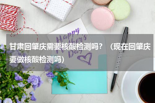 甘肃回肇庆需要核酸检测吗？（现在回肇庆要做核酸检测吗）