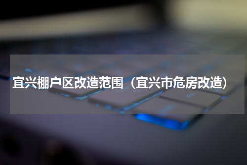 宜兴棚户区改造范围（宜兴市危房改造）