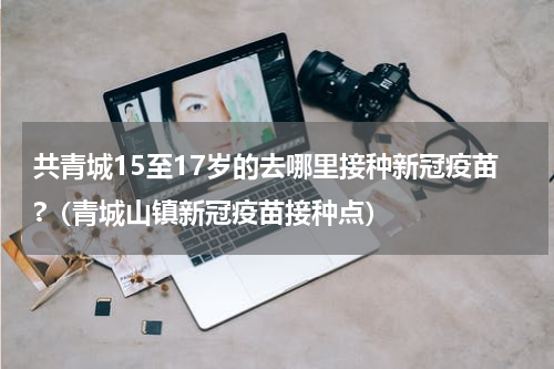 共青城15至17岁的去哪里接种新冠疫苗?（青城山镇新冠疫苗接种点）