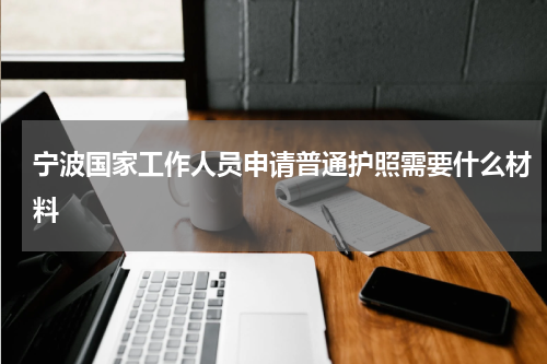 宁波国家工作人员申请普通护照需要什么材料