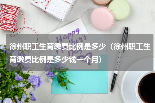 徐州职工生育缴费比例是多少（徐州职工生育缴费比例是多少钱一个月）