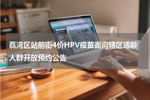 荔湾区站前街4价HPV疫苗面向辖区适龄人群开放预约公告