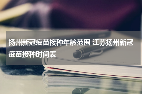 扬州新冠疫苗接种年龄范围 江苏扬州新冠疫苗接种时间表