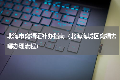 北海市离婚证补办指南（北海海城区离婚去哪办理流程）