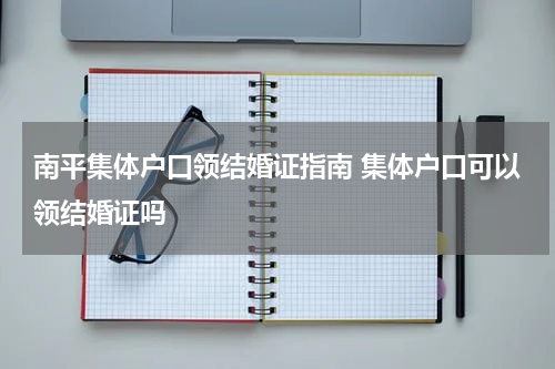 南平集体户口领结婚证指南 集体户口可以领结婚证吗