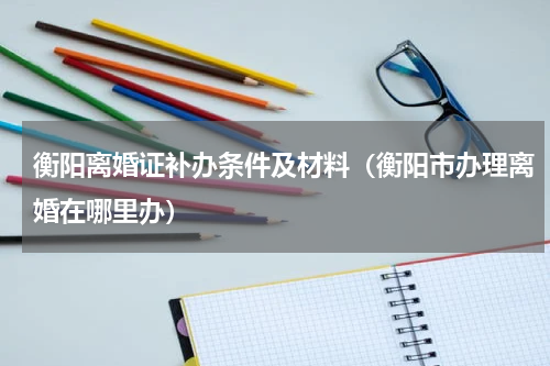 衡阳离婚证补办条件及材料（衡阳市办理离婚在哪里办）