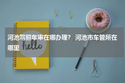 河池驾照年审在哪办理? 河池市车管所在哪里