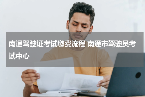 南通驾驶证考试缴费流程 南通市驾驶员考试中心