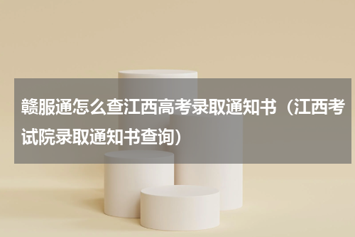 赣服通怎么查江西高考录取通知书（江西考试院录取通知书查询）