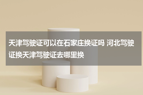 天津驾驶证可以在石家庄换证吗 河北驾驶证换天津驾驶证去哪里换