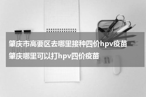 肇庆市高要区去哪里接种四价hpv疫苗 肇庆哪里可以打hpv四价疫苗