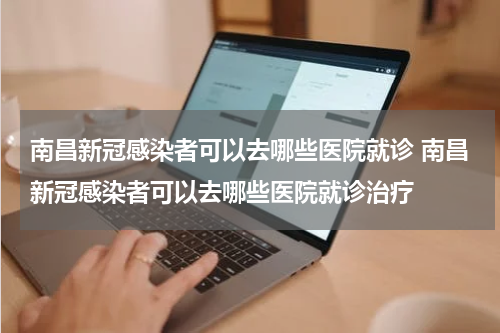 南昌新冠感染者可以去哪些医院就诊 南昌新冠感染者可以去哪些医院就诊治疗
