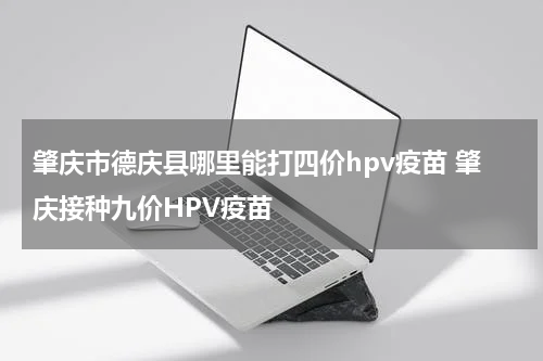 肇庆市德庆县哪里能打四价hpv疫苗 肇庆接种九价HPV疫苗