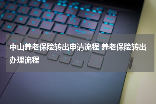 中山养老保险转出申请流程 养老保险转出办理流程