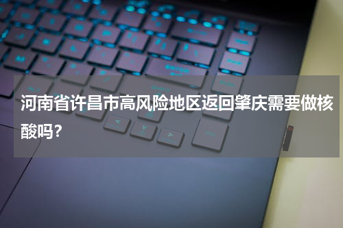 河南省许昌市高风险地区返回肇庆需要做核酸吗？