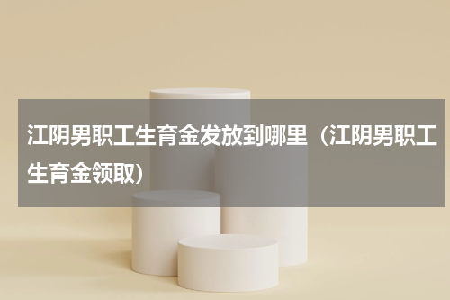 江阴男职工生育金发放到哪里（江阴男职工生育金领取）