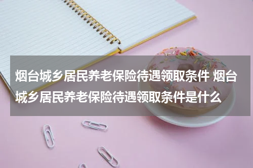 烟台城乡居民养老保险待遇领取条件 烟台城乡居民养老保险待遇领取条件是什么