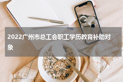 2022广州市总工会职工学历教育补助对象