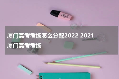 厦门高考考场怎么分配2022 2021厦门高考考场