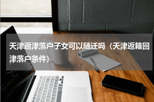 天津返津落户子女可以随迁吗（天津返籍回津落户条件）