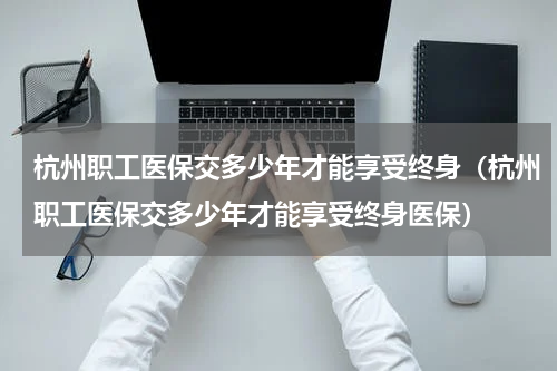 杭州职工医保交多少年才能享受终身(杭州职工医保交多少年才能享受终身医保)