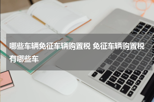 哪些车辆免征车辆购置税 免征车辆购置税有哪些车