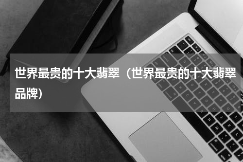 世界最贵的十大翡翠（世界最贵的十大翡翠品牌）