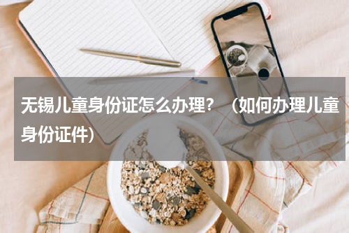 无锡儿童身份证怎么办理？（如何办理儿童身份证件）