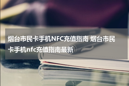 烟台市民卡手机NFC充值指南 烟台市民卡手机nfc充值指南最新