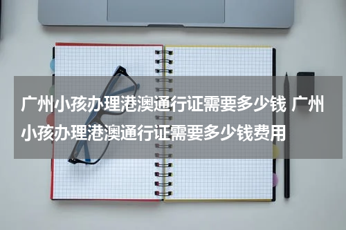 广州小孩办理港澳通行证需要多少钱 广州小孩办理港澳通行证需要多少钱费用