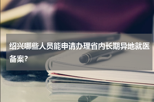 绍兴哪些人员能申请办理省内长期异地就医备案？
