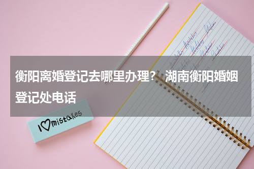 衡阳离婚登记去哪里办理？ 湖南衡阳婚姻登记处电话