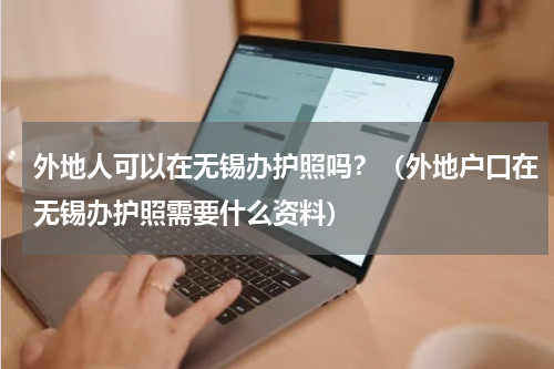 外地人可以在无锡办护照吗？（外地户口在无锡办护照需要什么资料）