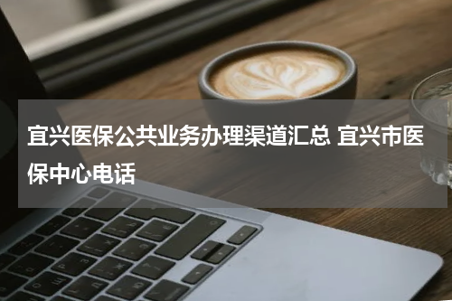 宜兴医保公共业务办理渠道汇总 宜兴市医保中心电话