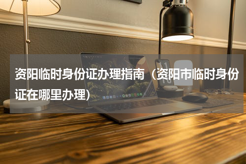 资阳临时身份证办理指南（资阳市临时身份证在哪里办理）