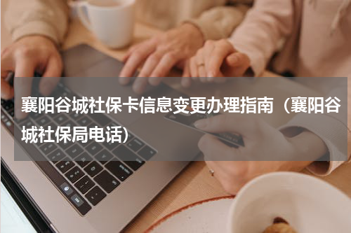 襄阳谷城社保卡信息变更办理指南（襄阳谷城社保局电话）