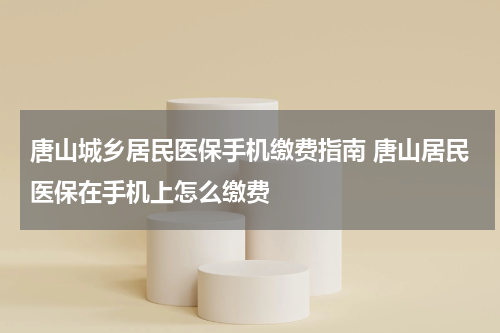 唐山城乡居民医保手机缴费指南 唐山居民医保在手机上怎么缴费
