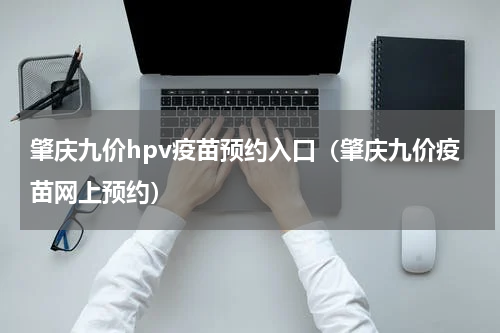 肇庆九价hpv疫苗预约入口（肇庆九价疫苗网上预约）