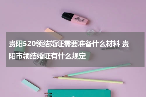 贵阳520领结婚证需要准备什么材料 贵阳市领结婚证有什么规定