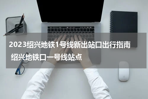 2023绍兴地铁1号线新出站口出行指南 绍兴地铁口一号线站点