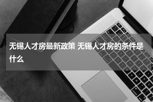 无锡人才房最新政策 无锡人才房的条件是什么